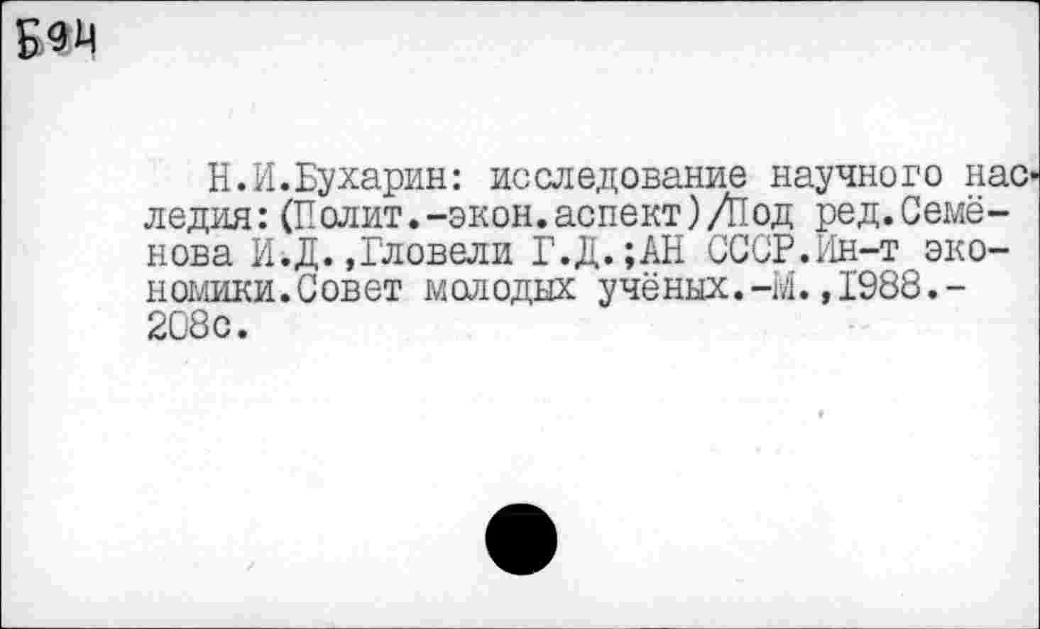 ﻿
Н.И.Бухарин: исследование научного нас' ледия:(Полит.-экон.аспект)/Под ред.Семёнова И.Д.,Гловели Г.Д. ;АН СССР.Ин-т эко-номики.Совет молодых учёних.-М.,1988.-208с.